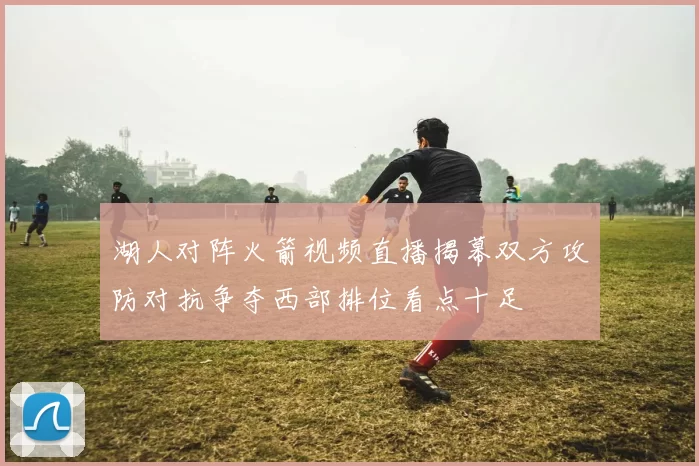湖人对阵火箭视频直播揭幕双方攻防对抗争夺西部排位看点十足