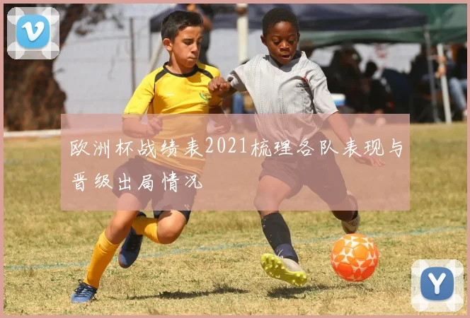 欧洲杯战绩表2021梳理各队表现与晋级出局情况