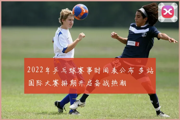 2022年乒乓球赛事时间表公布 多站国际大赛排期开启备战热潮