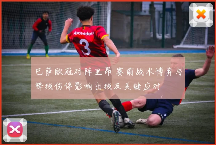 巴萨欧冠对阵里昂 赛前战术博弈与锋线伤停影响出线及关键应对