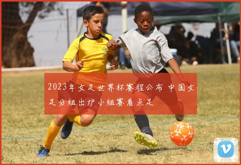 2023年女足世界杯赛程公布 中国女足分组出炉小组赛看点足