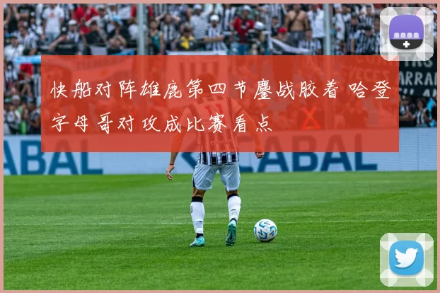 快船对阵雄鹿第四节鏖战胶着 哈登字母哥对攻成比赛看点