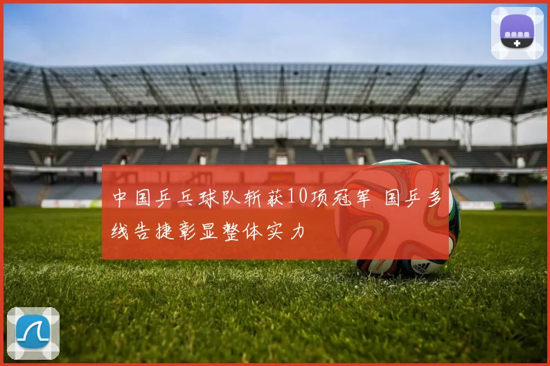 中国乒乓球队斩获10项冠军 国乒多线告捷彰显整体实力