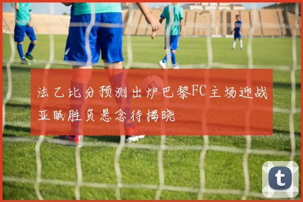 法乙比分预测出炉巴黎FC主场迎战亚眠胜负悬念待揭晓