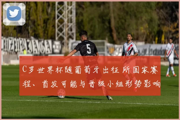 C罗世界杯随葡萄牙出征 所国家赛程、首发可能与晋级小组形势影响