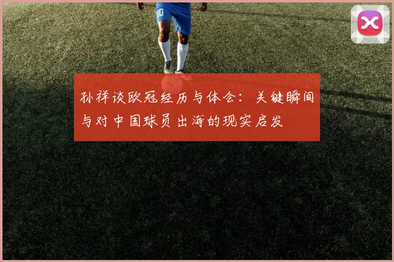 孙祥谈欧冠经历与体会:关键瞬间与对中国球员出海的现实启发