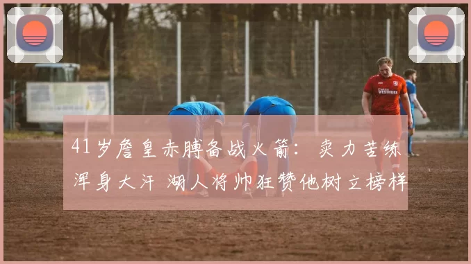 41岁詹皇赤膊备战火箭：卖力苦练浑身大汗 湖人将帅狂赞他树立榜样