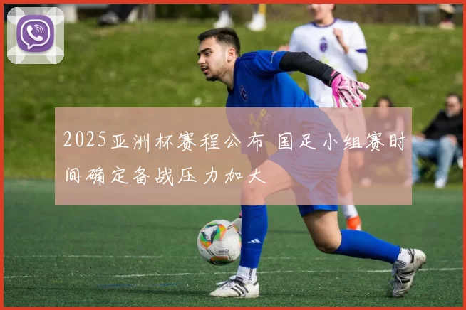 2025亚洲杯赛程公布 国足小组赛时间确定备战压力加大