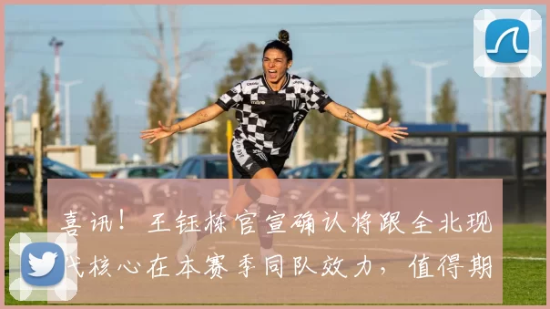 喜讯！王钰栋官宣确认将跟全北现代核心在本赛季同队效力，值得期待_浙江队_朴镇燮_中超