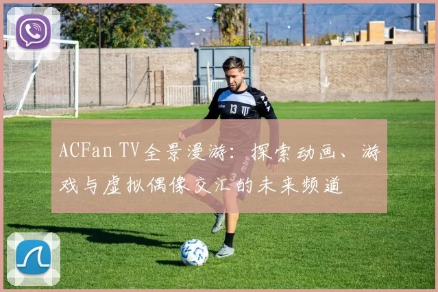 ACFan TV全景漫游:探索动画、游戏与虚拟偶像交汇的未来频道