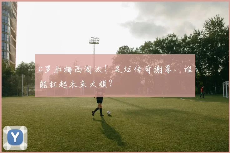 c罗和梅西淘汰！足坛传奇谢幕，谁能扛起未来大旗？