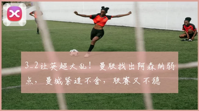 3_2让英超大乱！曼联找出阿森纳弱点，曼城紧追不舍，联赛又不稳