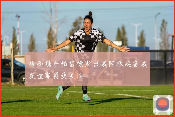 梅西携手帕雷德斯出战阿根廷备战友谊赛再受关注