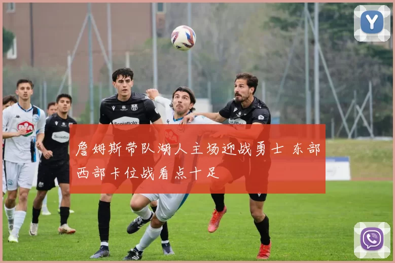 詹姆斯带队湖人主场迎战勇士 东部西部卡位战看点十足