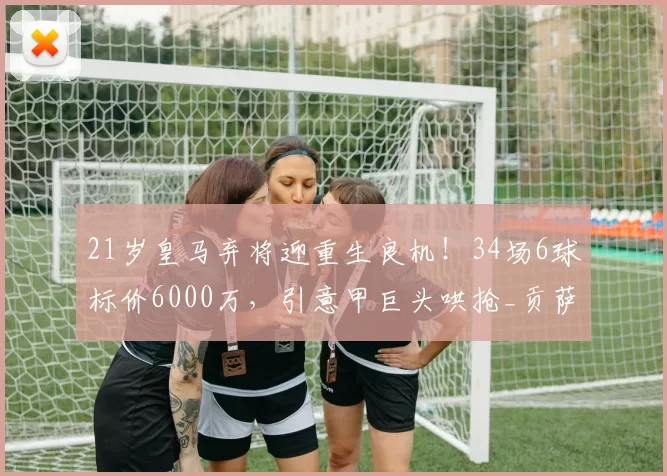 21岁皇马弃将迎重生良机！34场6球标价6000万，引意甲巨头哄抢_贡萨洛_里昂_年轻人