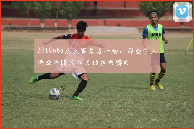 2018nba总决赛最后一场，那些令人热血沸腾又泪目的经典瞬间