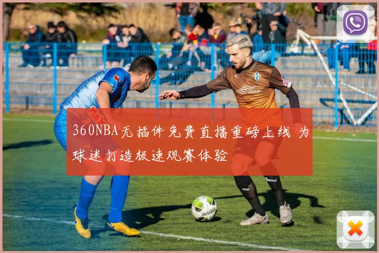 360NBA无插件免费直播重磅上线 为球迷打造极速观赛体验
