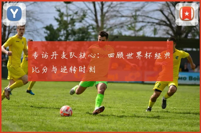 专访丹麦队核心：回顾世界杯经典比分与逆转时刻
