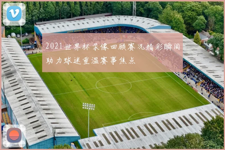 2021世界杯录像回顾赛况精彩瞬间助力球迷重温赛事焦点