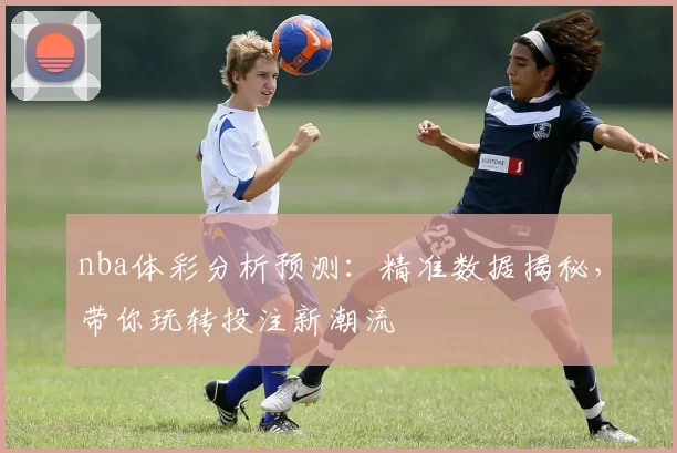 nba体彩分析预测：精准数据揭秘，带你玩转投注新潮流