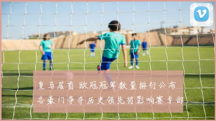 皇马居首 欧冠冠军数量排行公布 各豪门争夺历史领先将影响赛季部署