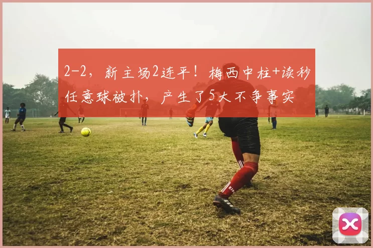 2-2,新主场2连平!梅西中柱+读秒任意球被扑,产生了5大不争事实