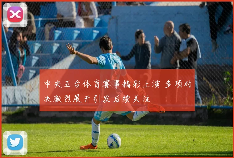 中央五台体育赛事精彩上演 多项对决激烈展开引发后续关注