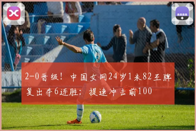 2-0晋级!中国女网24岁1米82王牌复出夺6连胜:提速冲击前100