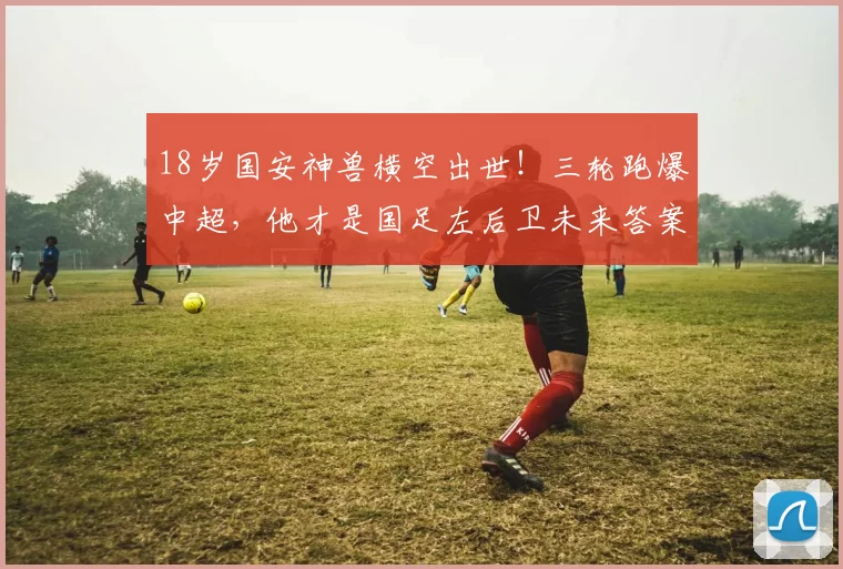 18岁国安神兽横空出世！三轮跑爆中超，他才是国足左后卫未来答案_边路_球迷_邓捷