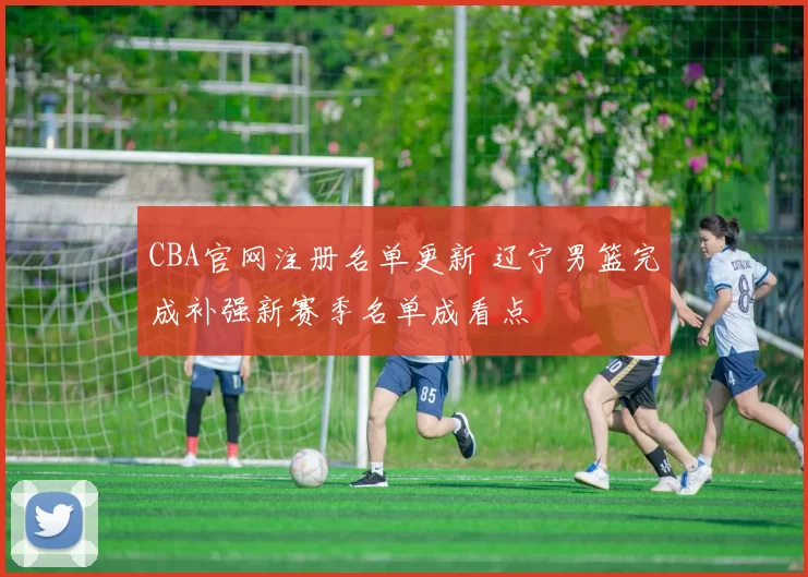 CBA官网注册名单更新 辽宁男篮完成补强新赛季名单成看点