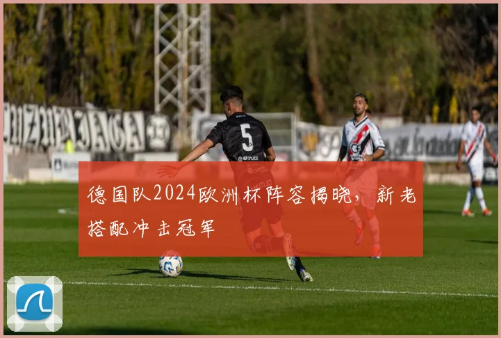 德国队2024欧洲杯阵容揭晓，新老搭配冲击冠军