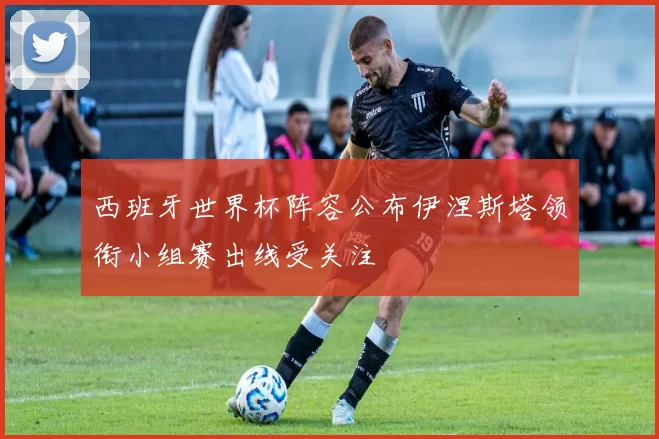 西班牙世界杯阵容公布伊涅斯塔领衔小组赛出线受关注