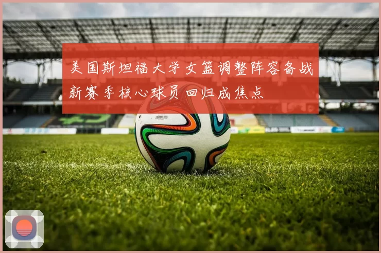 美国斯坦福大学女篮调整阵容备战新赛季核心球员回归成焦点