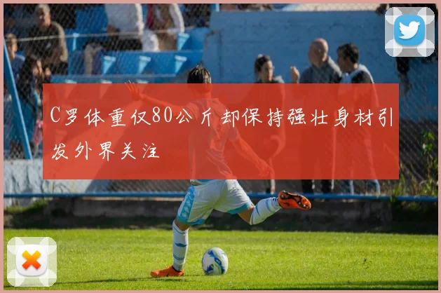 C罗体重仅80公斤却保持强壮身材引发外界关注