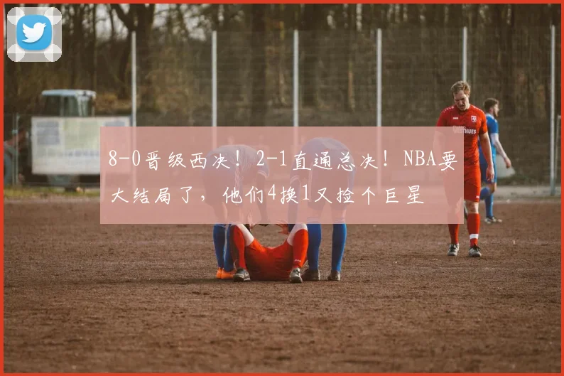 8-0晋级西决！2-1直通总决！NBA要大结局了，他们4换1又捡个巨星