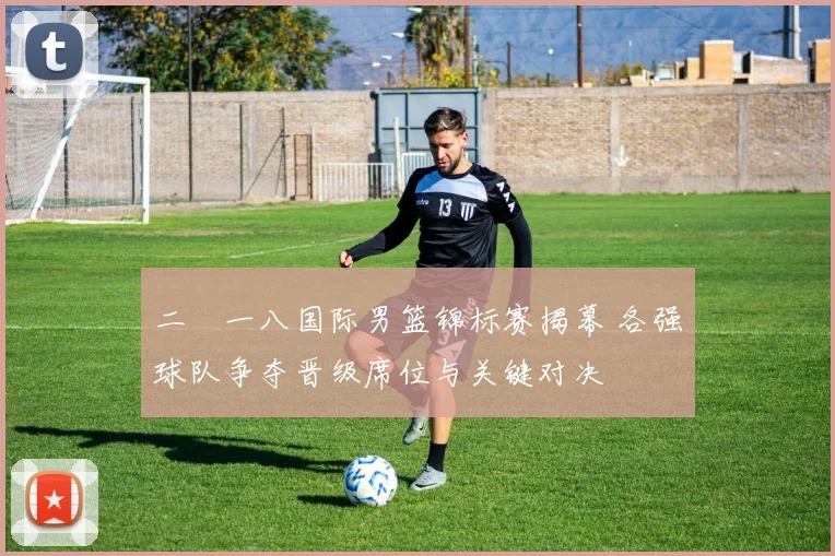 二〇一八国际男篮锦标赛揭幕 各强球队争夺晋级席位与关键对决