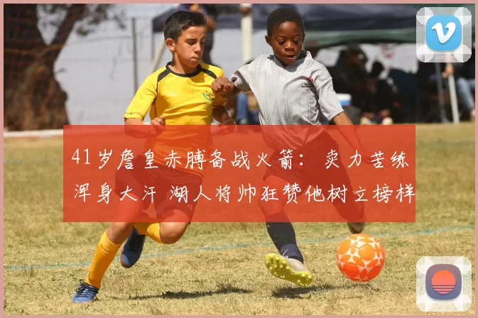 41岁詹皇赤膊备战火箭：卖力苦练浑身大汗 湖人将帅狂赞他树立榜样