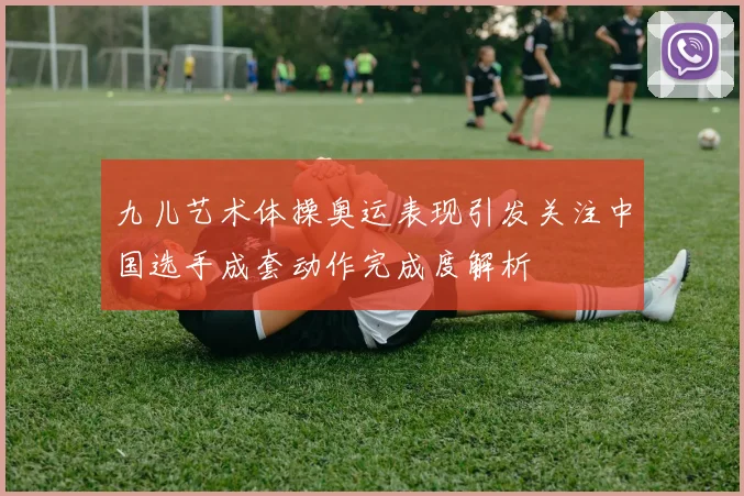 九儿艺术体操奥运表现引发关注中国选手成套动作完成度解析