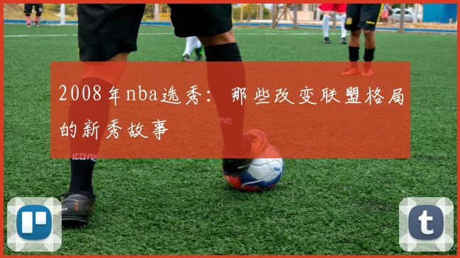 2008年nba选秀：那些改变联盟格局的新秀故事