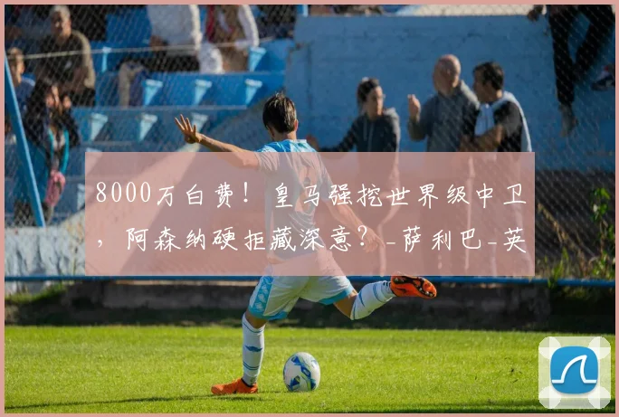 8000万白费!皇马强挖世界级中卫,阿森纳硬拒藏深意?_萨利巴_英超_豪门