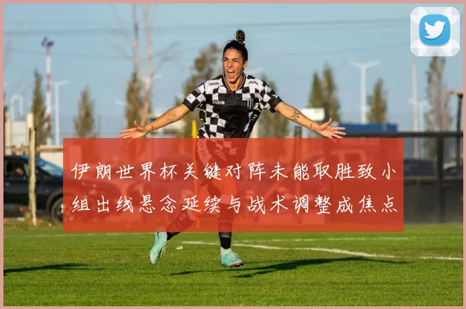 伊朗世界杯关键对阵未能取胜致小组出线悬念延续与战术调整成焦点