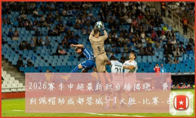 2026赛季中超最新积分榜揭晓,费利佩帽助成都蓉城5-1大胜_比赛_西海岸_青岛