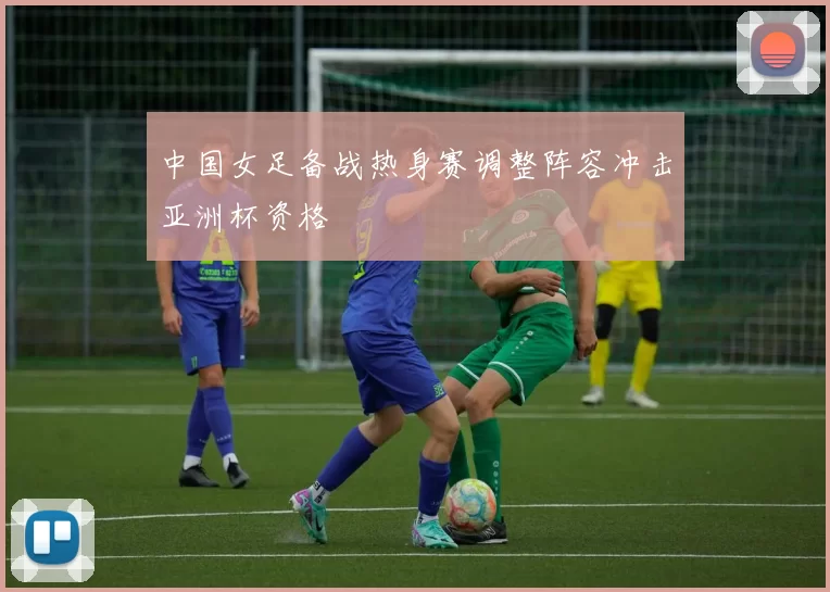中国女足备战热身赛调整阵容冲击亚洲杯资格