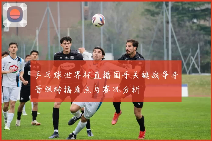 乒乓球世界杯直播国手关键战争夺晋级转播看点与赛况分析