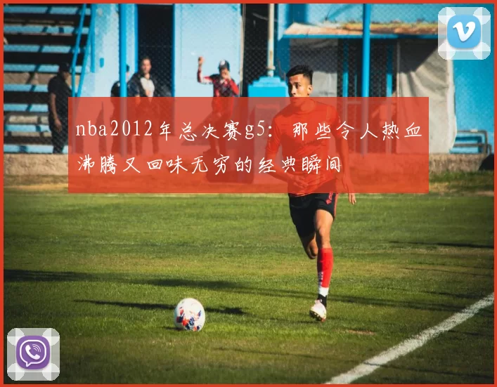 nba2012年总决赛g5：那些令人热血沸腾又回味无穷的经典瞬间