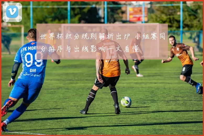 世界杯积分规则解析出炉 小组赛同分排序与出线影响一文看懂