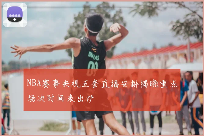 NBA赛事央视五套直播安排揭晓重点场次时间表出炉