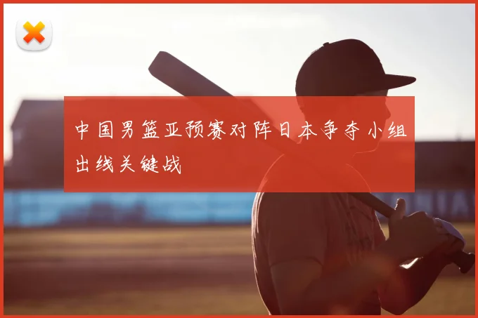 中国男篮亚预赛对阵日本争夺小组出线关键战