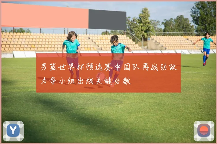 男篮世界杯预选赛中国队再战劲敌力争小组出线关键分数