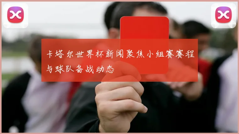 卡塔尔世界杯新闻聚焦小组赛赛程与球队备战动态